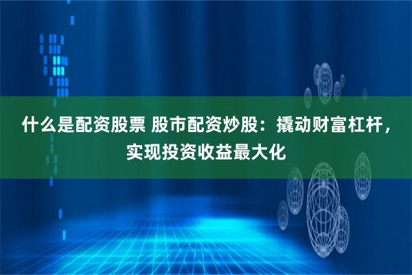 什么是配资股票 股市配资炒股：撬动财富杠杆，实现投资收益最大化