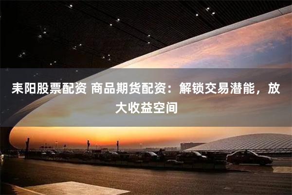 耒阳股票配资 商品期货配资：解锁交易潜能，放大收益空间