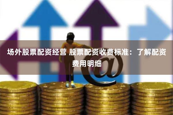 场外股票配资经营 股票配资收费标准：了解配资费用明细
