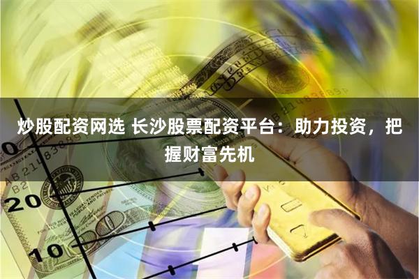 炒股配资网选 长沙股票配资平台：助力投资，把握财富先机