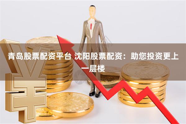 青岛股票配资平台 沈阳股票配资：助您投资更上一层楼