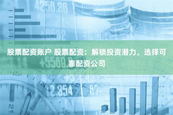 股票配资账户 股票配资：解锁投资潜力，选择可靠配资公司
