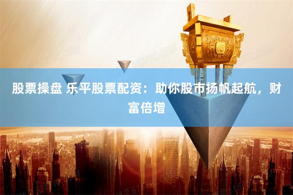 股票操盘 乐平股票配资：助你股市扬帆起航，财富倍增