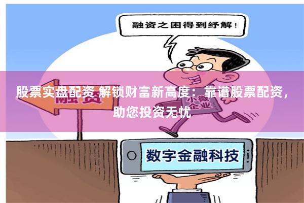 股票实盘配资 解锁财富新高度：靠谱股票配资，助您投资无忧